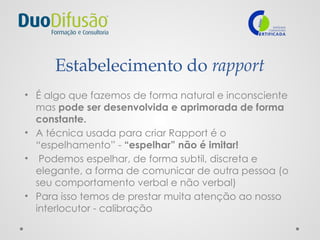 Estabelecimento do rapport
• É algo que fazemos de forma natural e inconsciente
mas pode ser desenvolvida e aprimorada de forma
constante.
• A técnica usada para criar Rapport é o
“espelhamento” - “espelhar” não é imitar!
• Podemos espelhar, de forma subtil, discreta e
elegante, a forma de comunicar de outra pessoa (o
seu comportamento verbal e não verbal)
• Para isso temos de prestar muita atenção ao nosso
interlocutor - calibração
 