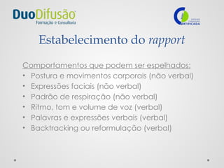 Estabelecimento do rapport
Comportamentos que podem ser espelhados:
• Postura e movimentos corporais (não verbal)
• Expressões faciais (não verbal)
• Padrão de respiração (não verbal)
• Ritmo, tom e volume de voz (verbal)
• Palavras e expressões verbais (verbal)
• Backtracking ou reformulação (verbal)
 