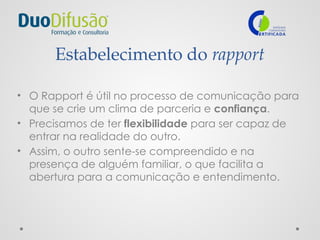 Estabelecimento do rapport
• O Rapport é útil no processo de comunicação para
que se crie um clima de parceria e confiança.
• Precisamos de ter flexibilidade para ser capaz de
entrar na realidade do outro.
• Assim, o outro sente-se compreendido e na
presença de alguém familiar, o que facilita a
abertura para a comunicação e entendimento.
 