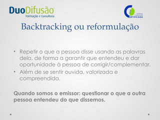 Backtracking ou reformulação
• Repetir o que a pessoa disse usando as palavras
dela, de forma a garantir que entendeu e dar
oportunidade à pessoa de corrigir/complementar.
• Além de se sentir ouvida, valorizada e
compreendida.
Quando somos o emissor: questionar o que a outra
pessoa entendeu do que dissemos.
 