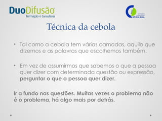 Técnica da cebola
• Tal como a cebola tem várias camadas, aquilo que
dizemos e as palavras que escolhemos também.
• Em vez de assumirmos que sabemos o que a pessoa
quer dizer com determinada questão ou expressão,
perguntar o que a pessoa quer dizer.
Ir a fundo nas questões. Muitas vezes o problema não
é o problema, há algo mais por detrás.
 