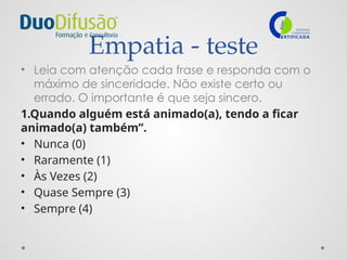 Empatia - teste
• Leia com atenção cada frase e responda com o
máximo de sinceridade. Não existe certo ou
errado. O importante é que seja sincero.
1.Quando alguém está animado(a), tendo a ficar
animado(a) também”.
• Nunca (0)
• Raramente (1)
• Às Vezes (2)
• Quase Sempre (3)
• Sempre (4)
 