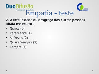 Empatia - teste
2.”A infelicidade ou desgraça das outras pessoas
abala-me muito”.
• Nunca (0)
• Raramente (1)
• Às Vezes (2)
• Quase Sempre (3)
• Sempre (4)
 