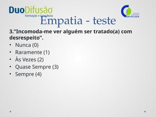 Empatia - teste
3.”Incomoda-me ver alguém ser tratado(a) com
desrespeito”.
• Nunca (0)
• Raramente (1)
• Às Vezes (2)
• Quase Sempre (3)
• Sempre (4)
 
