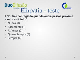 Empatia - teste
4.”Eu fico contagiado quando outra pessoa próxima
a mim está feliz”.
• Nunca (0)
• Raramente (1)
• Às Vezes (2)
• Quase Sempre (3)
• Sempre (4)
 