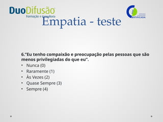 Empatia - teste
6.”Eu tenho compaixão e preocupação pelas pessoas que são
menos privilegiadas do que eu”.
• Nunca (0)
• Raramente (1)
• Às Vezes (2)
• Quase Sempre (3)
• Sempre (4)
 