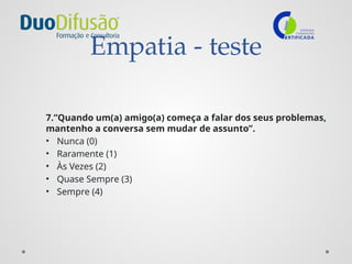 Empatia - teste
7.”Quando um(a) amigo(a) começa a falar dos seus problemas,
mantenho a conversa sem mudar de assunto”.
• Nunca (0)
• Raramente (1)
• Às Vezes (2)
• Quase Sempre (3)
• Sempre (4)
 