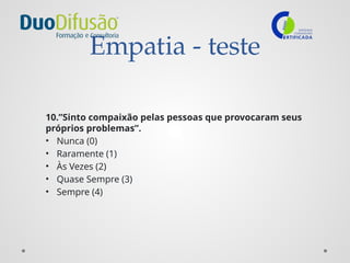 Empatia - teste
10.”Sinto compaixão pelas pessoas que provocaram seus
próprios problemas”.
• Nunca (0)
• Raramente (1)
• Às Vezes (2)
• Quase Sempre (3)
• Sempre (4)
 