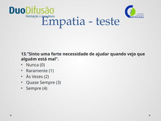 Empatia - teste
13.”Sinto uma forte necessidade de ajudar quando vejo que
alguém está mal”.
• Nunca (0)
• Raramente (1)
• Às Vezes (2)
• Quase Sempre (3)
• Sempre (4)
 