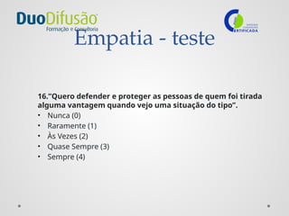 Empatia - teste
16.”Quero defender e proteger as pessoas de quem foi tirada
alguma vantagem quando vejo uma situação do tipo”.
• Nunca (0)
• Raramente (1)
• Às Vezes (2)
• Quase Sempre (3)
• Sempre (4)
 
