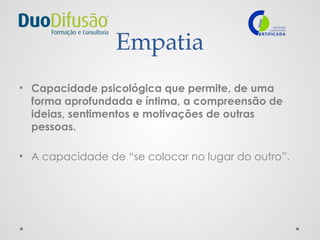 Empatia
• Capacidade psicológica que permite, de uma
forma aprofundada e íntima, a compreensão de
ideias, sentimentos e motivações de outras
pessoas.
• A capacidade de “se colocar no lugar do outro”.
 