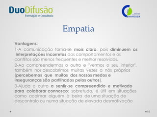 95
Empatia
Vantagens:
1-A comunicação torna-se mais clara, pois diminuem as
interpretações incorretas dos comportamentos e os
conflitos são menos frequentes e melhor resolvidos.
2-Ao compreendermos o outro e "vermos o seu interior",
também nos descobrimos muitas vezes a nós próprios
(percebemos que muitos dos nossos medos e
inseguranças são partilhados pelos outros).
3-Ajuda o outro a sentir-se compreendido e motivado
para colaborar connosco; sobretudo, é útil em situações
como acalmar alguém à beira de uma situação de
descontrolo ou numa situação de elevada desmotivação
 