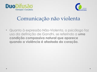 Comunicação não violenta
• Quanto à expressão Não-Violenta, o psicólogo faz
uso da definição de Gandhi, se referindo a uma
condição compassiva natural que aparece
quando a violência é afastada do coração.
 