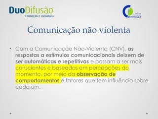 Comunicação não violenta
• Com a Comunicação Não-Violenta (CNV), as
respostas a estímulos comunicacionais deixem de
ser automáticas e repetitivas e passam a ser mais
conscientes e baseadas em percepções do
momento, por meio da observação de
comportamentos e fatores que tem influência sobre
cada um.
 