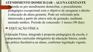ATENDIMENTO DOMICILIAR – ALUNA GESTANTE
Entenda-se por atendimento domiciliar, o procedimento
pedagógico excepcional com o objetivo de assegurar o direito
à educação da aluna gestante. Pode ser solicitado pela
interessada a partir do oitavo mês de gestação, mediante
atestado médico. Período de concessão: 3 meses (90 dias)
 EDUCAÇÃO FÍSICA
Educação Física, integrada à proposta pedagógica da escola, é
componente curricular obrigatório da educação básica, sendo
sua prática facultativa ao aluno, conforme legislação vigente.
 