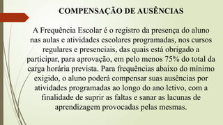 COMPENSAÇÃO DE AUSÊNCIAS
A Frequência Escolar é o registro da presença do aluno
nas aulas e atividades escolares programadas, nos cursos
regulares e presenciais, das quais está obrigado a
participar, para aprovação, em pelo menos 75% do total da
carga horária prevista. Para frequências abaixo do mínimo
exigido, o aluno poderá compensar suas ausências por
atividades programadas ao longo do ano letivo, com a
finalidade de suprir as faltas e sanar as lacunas de
aprendizagem provocadas pelas mesmas.
 