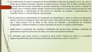 II. dar conhecimento aos pais ou responsáveis da possibilidade de aplicação do disposto na Lei , de , para os
alunos que já tenham alcançado, superado ou estejam prestes a alcançar 20% de faltas, calculados sobre
o total de dias letivos/aulas ministradas no período considerado, comunicando, por escrito, a situação do
aluno;III. caso se verifique adoção mínima e ineficaz de providências ou total omissão por parte dos pais
ou responsáveis, a comunicação do fato deverá ser estendida, de imediato e sequencialmente, ao
Conselho Tutelar e à Vara da Infância e da Juventude.
A fim de proporcionar oportunidades de recuperação da aprendizagem a todos os alunos que apresentem
número excessivo de ausências, bem como para evitar a reprovação por baixa frequência, na medida em
que o aluno alcance 25% de faltas no ano, deverá ser reforçado o procedimento de “ausências
compensadas”, conforme dispõem as normas regimentais da escola, na seguinte conformidade:
I. dando ênfase à recuperação dos conteúdos e habilidades não desenvolvidos, mediante a aplicação de
mecanismos de apoio aos processos de ensino, nos termos da legislação pertinente;
II. II. utilizando, entre outros recursos, o material de apoio oficial “Caderno do Aluno” e os conteúdos
digitais disponibilizados pela Secretaria da Educação na plataforma online “Currículo+”(
 