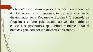 Critérios* Os critérios e procedimentos para o controle
da frequência e a compensação de ausências serão
disciplinados pelo Regimento Escolar.* O controle da
frequência é feito pela escola, através do diário de
classe dos professores que, bimestralmente, adotará
medidas para compensar ausências dos alunos.
 