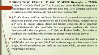 PROGRESSÃO PARCIAL 9º ANO /8ª SÉRIE Resolução se 73/2014
Artigo 7º - O Ciclo Final (do 7º ao 9º ano) tem como finalidade assegurar a
consolidação das aprendizagens previstas para este Ciclo, contemplando todo
o currículo escolar estabelecido para o Ensino Fundamental.
§ 1º - Os alunos do 9º ano do Ensino Fundamental, promovidos em regime de
progressão parcial, com pendência em até 3 (três) disciplinas, poderão iniciar
a 1ª série do Ensino Médio, desde que tenham condições de se apropriar,
concomitantemente, dos conteúdos das disciplinas pendentes do Ensino
Fundamental e das disciplinas da 1ª série do Ensino Médio, observadas as
condições de viabilidade das alternativas existentes na unidade escolar.
§ 2º - Ao final do 9º ano, o aluno que não se apropriar das competências e
habilidades previstas para o Ciclo Final, na forma a que se refere o caput deste
artigo, deverá permanecer por mais um ano neste Ciclo, em uma classe de
recuperação intensiva.
 