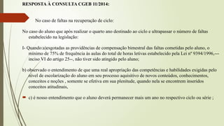RESPOSTA À CONSULTA CGEB 11/2014:
No caso de faltas na recuperação de ciclo:
No caso do aluno que após realizar o quarto ano destinado ao ciclo e ultrapassar o número de faltas
estabelecido na legislação:
I- Quando:a)esgotadas as providências de compensação bimestral das faltas cometidas pelo aluno, o
mínimo de 75% de frequência às aulas do total de horas letivas estabelecido pela Lei nº 9394/1996,---
inciso VI do artigo 25--, não tiver sido atingido pelo aluno;
b) observado o entendimento de que uma real apropriação das competências e habilidades exigidas pelo
nível de escolarização do aluno em seu processo aquisitivo de novos conteúdos, conhecimentos,
conceitos e noções , somente se efetiva em sua plenitude, quando nela se encontrem inseridos
conceitos atitudinais,
 c) é nosso entendimento que o aluno deverá permanecer mais um ano no respectivo ciclo ou série ;
 
