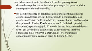 a) avaliarem a situação dos alunos à luz dos pré-requisitos
demandados pelas respectivas disciplinas que integram as séries
subsequentes do ensino médio;
b), decidirem sobre as condições dos alunos continuarem seus
estudos nas demais séries : 1.assegurando a continuidade dos
estudos na 2ª série do Ensino Médio,, sem nenhuma pendência das
disciplinas do Ensino Fundamental ou, 2. definindo qual(is)
disciplina(s) pendente(s) do 9º ano do Ensino Fundamental deverá
(ão),- em decorrência da aplicação da recuperação implícita
( Indicação CEE nº8/1986 e Del.CEE nº18/ ser cursada(s)
concomitantemente com a 2ª série do Ensino Médio.
 
