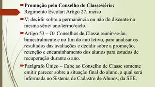 Promoção pelo Conselho de Classe/série:
Regimento Escolar: Artigo 27, inciso
V: decidir sobre a permanência ou não do discente na
mesma série/ ano/termo/ciclo.
Artigo 53 – Os Conselhos de Classe reunir-se-ão,
bimestralmente e no fim do ano letivo, para analisar os
resultados das avaliações e decidir sobre a promoção,
retenção e encaminhamento dos alunos para estudos de
recuperação durante o ano.
Parágrafo Único – Cabe ao Conselho de Classe somente
emitir parecer sobre a situação final do aluno, a qual será
informada no Sistema de Cadastro de Alunos, da SEE.
 