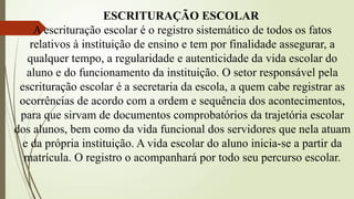 ESCRITURAÇÃO ESCOLAR
A escrituração escolar é o registro sistemático de todos os fatos
relativos à instituição de ensino e tem por finalidade assegurar, a
qualquer tempo, a regularidade e autenticidade da vida escolar do
aluno e do funcionamento da instituição. O setor responsável pela
escrituração escolar é a secretaria da escola, a quem cabe registrar as
ocorrências de acordo com a ordem e sequência dos acontecimentos,
para que sirvam de documentos comprobatórios da trajetória escolar
dos alunos, bem como da vida funcional dos servidores que nela atuam
e da própria instituição. A vida escolar do aluno inicia-se a partir da
matrícula. O registro o acompanhará por todo seu percurso escolar.
 
