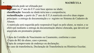 • MATRÍCULA
A matrícula pode ser efetuada por:
ingresso: no 1º ano do E F com base apenas na idade;
classificação: baseada na idade/série/ano e competência;
reclassificação: a partir do 2º ano do E F;A matrícula envolve duas etapas
principais: a entrega de documentação e o registro no Sistema de Cadastro de
Alunos.
A matrícula será requerida pelo responsável legal ou pelo aluno, se maior, e se
efetivará mediante a entrega da documentação abaixo elencada, que deverá ser
arquivada em prontuário próprio:
Cópia da Certidão de Nascimento ou Casamento, conforme o caso
Cópia do RG do aluno, caso o possua;
Cópia de comprovante de endereço ou declaração;
No caso de transferência, Declaração de Transferência ou Histórico Escolar;
 