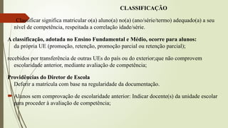 CLASSIFICAÇÃO
Classificar significa matricular o(a) aluno(a) no(a) (ano/série/termo) adequado(a) a seu
nível de competência, respeitada a correlação idade/série.
A classificação, adotada no Ensino Fundamental e Médio, ocorre para alunos:
da própria UE (promoção, retenção, promoção parcial ou retenção parcial);
recebidos por transferência de outras UEs do país ou do exterior;que não comprovem
escolaridade anterior, mediante avaliação de competência;
Providências do Diretor de Escola
Deferir a matrícula com base na regularidade da documentação.
 Alunos sem comprovação de escolaridade anterior: Indicar docente(s) da unidade escolar
para proceder à avaliação de competência;
 