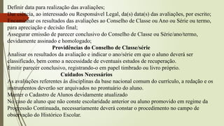 Definir data para realização das avaliações;
Dar ciência, ao interessado ou Responsável Legal, da(s) data(s) das avaliações, por escrito;
Encaminhar os resultados das avaliações ao Conselho de Classe ou Ano ou Série ou termo,
para apreciação e decisão final;
Assegurar emissão de parecer conclusivo do Conselho de Classe ou Série/ano/termo,
devidamente assinado e homologado;
Providências do Conselho de Classe/série
Analisar os resultados da avaliação e indicar o ano/série em que o aluno deverá ser
classificado, bem como a necessidade de eventuais estudos de recuperação.
Emitir parecer conclusivo, registrando-o em papel timbrado ou livro próprio.
Cuidados Necessários
As avaliações referentes às disciplinas da base nacional comum do currículo, a redação e os
instrumentos deverão ser arquivados no prontuário do aluno.
Manter o Cadastro de Alunos devidamente atualizado
No caso de aluno que não conste escolaridade anterior ou aluno promovido em regime da
Progressão Continuada, necessariamente deverá constar o procedimento no campo de
observação do Histórico Escolar.
 