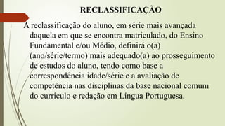 RECLASSIFICAÇÃO
A reclassificação do aluno, em série mais avançada
daquela em que se encontra matriculado, do Ensino
Fundamental e/ou Médio, definirá o(a)
(ano/série/termo) mais adequado(a) ao prosseguimento
de estudos do aluno, tendo como base a
correspondência idade/série e a avaliação de
competência nas disciplinas da base nacional comum
do currículo e redação em Língua Portuguesa.
 