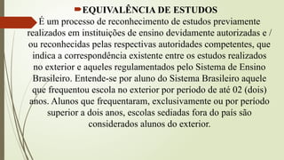 EQUIVALÊNCIA DE ESTUDOS
É um processo de reconhecimento de estudos previamente
realizados em instituições de ensino devidamente autorizadas e /
ou reconhecidas pelas respectivas autoridades competentes, que
indica a correspondência existente entre os estudos realizados
no exterior e aqueles regulamentados pelo Sistema de Ensino
Brasileiro. Entende-se por aluno do Sistema Brasileiro aquele
que frequentou escola no exterior por período de até 02 (dois)
anos. Alunos que frequentaram, exclusivamente ou por período
superior a dois anos, escolas sediadas fora do país são
considerados alunos do exterior.
 
