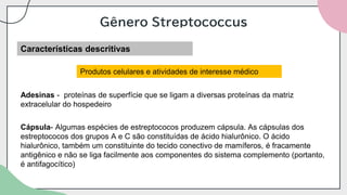 Gênero Streptococcus
Características descritivas
Produtos celulares e atividades de interesse médico
Adesinas - proteínas de superfície que se ligam a diversas proteínas da matriz
extracelular do hospedeiro
Cápsula- Algumas espécies de estreptococos produzem cápsula. As cápsulas dos
estreptococos dos grupos A e C são constituídas de ácido hialurônico. O ácido
hialurônico, também um constituinte do tecido conectivo de mamíferos, é fracamente
antigênico e não se liga facilmente aos componentes do sistema complemento (portanto,
é antifagocítico)
 
