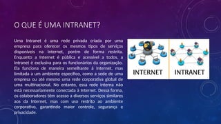 O QUE É UMA INTRANET?
Uma Intranet é uma rede privada criada por uma
empresa para oferecer os mesmos tipos de serviços
disponíveis na Internet, porém de forma restrita.
Enquanto a Internet é pública e acessível a todos, a
Intranet é exclusiva para os funcionários da organização.
Ela funciona de maneira semelhante à Internet, mas
limitada a um ambiente específico, como a sede de uma
empresa ou até mesmo uma rede corporativa global de
uma multinacional. No entanto, essa rede interna não
está necessariamente conectada à Internet. Dessa forma,
os colaboradores têm acesso a diversos serviços similares
aos da Internet, mas com uso restrito ao ambiente
corporativo, garantindo maior controle, segurança e
privacidade.
 