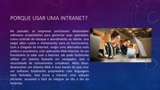 PORQUE USAR UMA INTRANET?
No passado, as empresas precisavam desenvolver
softwares proprietários para gerenciar suas operações,
como controle de estoque e atendimento ao cliente. Isso
exigia altos custos e treinamento para os funcionários.
Com a chegada da Internet, surgiu uma alternativa mais
prática e econômica: criar aplicações Web internas. Se um
funcionário já sabe usar a Internet, ele pode facilmente
utilizar um sistema baseado em navegador, sem a
necessidade de treinamentos complexos. Além disso,
desenvolver um sistema Web é mais barato do que criar
um software totalmente proprietário com linguagens
mais fechadas. Isso torna a Intranet uma solução
eficiente, acessível e fácil de integrar ao dia a dia da
empresa.
 