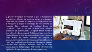 O grande diferencial da Intranet é que os funcionários
acessam os sistemas da empresa como se estivessem
navegando na Internet. Ao chegar ao trabalho, basta abrir
o navegador e digitar o endereço da rede interna da
empresa. Esse endereço só funciona dentro da
organização, pois a Intranet é uma rede privada,
inacessível ao público geral. Se alguém tentar acessá-lo
pela Internet, não conseguirá. Após inserir login e senha, o
funcionário tem acesso aos sistemas internos da empresa,
como banco de dados, controle de estoque e
gerenciamento de clientes. Em resumo, a Intranet funciona
como uma versão privada da Internet, oferecendo serviços
similares, mas restritos à empresa. Além de ser mais
segura, seu uso de tecnologias Web facilita o treinamento
dos funcionários e reduz custos de desenvolvimento.
 