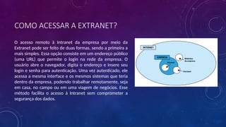 COMO ACESSAR A EXTRANET?
O acesso remoto à Intranet da empresa por meio da
Extranet pode ser feito de duas formas, sendo a primeira a
mais simples. Essa opção consiste em um endereço público
(uma URL) que permite o login na rede da empresa. O
usuário abre o navegador, digita o endereço e insere seu
login e senha para autenticação. Uma vez autenticado, ele
acessa a mesma interface e os mesmos sistemas que teria
dentro da empresa, podendo trabalhar remotamente, seja
em casa, no campo ou em uma viagem de negócios. Esse
método facilita o acesso à Intranet sem comprometer a
segurança dos dados.
 