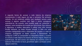 A segunda forma de acessar a rede interna da empresa
remotamente é mais segura do que a primeira. No primeiro
método, há um endereço público que qualquer pessoa pode
acessar, e apenas usuários com login e senha conseguem
autenticar-se. No entanto, esse modelo pode ser vulnerável a
ataques, como tentativas de invasão por força bruta. Para reforçar
a segurança, a melhor alternativa é utilizar uma VPN (Virtual
Private Network, ou Rede Privada Virtual). A VPN cria uma
conexão criptografada entre o dispositivo do usuário e a rede da
empresa, protegendo os dados durante a transmissão. Ao
configurar a VPN no computador ou dispositivo móvel, o usuário
se conecta à rede interna da empresa de forma segura. Depois da
autenticação, ele terá acesso aos sistemas da empresa como se
estivesse fisicamente no local, garantindo sigilo e proteção contra
ataques externos.
 