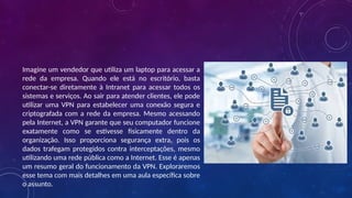 Imagine um vendedor que utiliza um laptop para acessar a
rede da empresa. Quando ele está no escritório, basta
conectar-se diretamente à Intranet para acessar todos os
sistemas e serviços. Ao sair para atender clientes, ele pode
utilizar uma VPN para estabelecer uma conexão segura e
criptografada com a rede da empresa. Mesmo acessando
pela Internet, a VPN garante que seu computador funcione
exatamente como se estivesse fisicamente dentro da
organização. Isso proporciona segurança extra, pois os
dados trafegam protegidos contra interceptações, mesmo
utilizando uma rede pública como a Internet. Esse é apenas
um resumo geral do funcionamento da VPN. Exploraremos
esse tema com mais detalhes em uma aula específica sobre
o assunto.
 