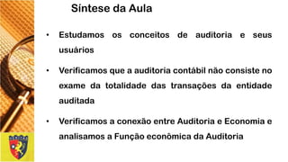 •Estudamososconceitosdeauditoriaeseususuários 
•Verificamosqueaauditoriacontábilnãoconsistenoexamedatotalidadedastransaçõesdaentidadeauditada 
•VerificamosaconexãoentreAuditoriaeEconomiaeanalisamosaFunçãoeconômicadaAuditoria 
Síntese da Aula  