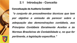 ConceituaçãodeAuditoriaContábil 
“oconjuntodeprocedimentostécnicosquetemporobjetivoaemissãodoparecersobreaadequaçãodasdemonstraçõescontábeis,aosPrincípiosContábeisGeralmenteAceitoseàsNormasBrasileirasdeContabilidadee,noqueforpertinente,alegislaçãoespecífica.” 
2.1 Introdução -Conceito  