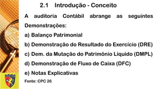 AauditoriaContábilabrangeasseguintesDemonstrações: 
a)BalançoPatrimonial 
b)DemonstraçãodoResultadodoExercício(DRE) 
c)Dem.daMutaçãodoPatrimônioLíquido(DMPL) 
d)DemonstraçãodeFluxodeCaixa(DFC) 
e)NotasExplicativas 
Fonte:CPC26 
2.1 Introdução -Conceito  