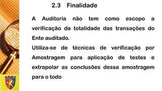 2.3 Finalidade 
AAuditorianãotemcomoescopoaverificaçãodatotalidadedastransaçõesdoEnteauditado. 
Utiliza-sedetécnicasdeverificaçãoporAmostragemparaaplicaçãodetesteseextrapolarasconclusõesdessaamostragemparaotodo  
