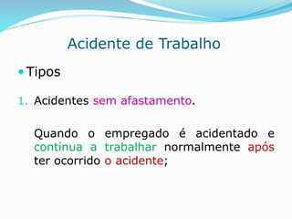 Acidente de Trabalho 
 Tipos 
1. Acidentes sem afastamento. 
Quando o empregado é acidentado e 
continua a trabalhar normalmente após 
ter ocorrido o acidente; 
 