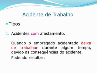Acidente de Trabalho 
 Tipos 
1. Acidentes com afastamento. 
Quando o empregado acidentado deixa 
de trabalhar durante algum tempo, 
devido às consequências do acidente. 
Podendo resultar: 
 