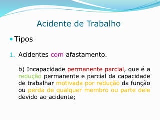 Acidente de Trabalho 
 Tipos 
1. Acidentes com afastamento. 
b) Incapacidade permanente parcial, que é a 
redução permanente e parcial da capacidade 
de trabalhar motivada por redução da função 
ou perda de qualquer membro ou parte dele 
devido ao acidente; 
 