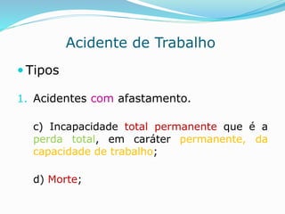 Acidente de Trabalho 
 Tipos 
1. Acidentes com afastamento. 
c) Incapacidade total permanente que é a 
perda total, em caráter permanente, da 
capacidade de trabalho; 
d) Morte; 
 