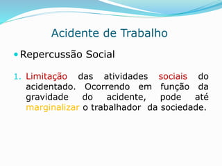 Acidente de Trabalho 
Repercussão Social 
1. Limitação das atividades sociais do 
acidentado. Ocorrendo em função da 
gravidade do acidente, pode até 
marginalizar o trabalhador da sociedade. 
 