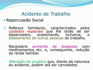 Acidente de Trabalho 
 Repercussão Social 
2. Reflexos familiares, caracterizados pelos 
cuidados especiais que lhe terão de ser 
dispensados, ocasionando, inclusive, o 
afastamento de outras pessoas do trabalho. 
Necessário aumento de despesas com 
medicamentos etc. e, consequente, redução 
da renda familiar. 
Alteração de projetos que, diante da natureza 
do acidente, podem até ser cancelados 
 