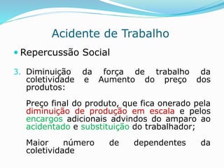 Acidente de Trabalho 
 Repercussão Social 
3. Diminuição da força de trabalho da 
coletividade e Aumento do preço dos 
produtos: 
Preço final do produto, que fica onerado pela 
diminuição de produção em escala e pelos 
encargos adicionais advindos do amparo ao 
acidentado e substituição do trabalhador; 
Maior número de dependentes da 
coletividade 
 